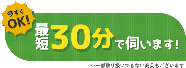 今すぐOK！最短30分で伺います！※一部取り扱いできない商品もございます